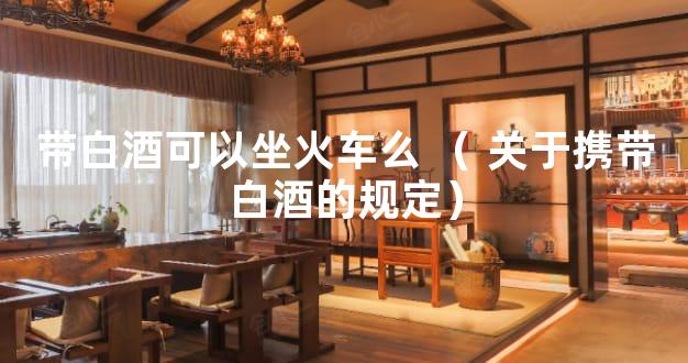 带白酒可以坐火车么 （ 关于携带白酒的规定）